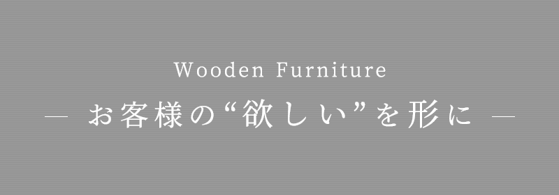 Wooden Furniture- お客様の“欲しい”を形に -